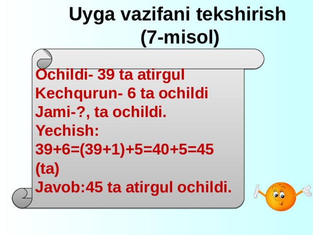 Uyga vazifani tekshirish  (7-misol)  Ochildi- 39 ta atirgul Kechqurun- 6 ta ochildi Jami-?, ta ochildi. Yechish: 39+6=(39+1)+5=40+5=45 (ta) Javob:45 ta atirgul ochildi.  