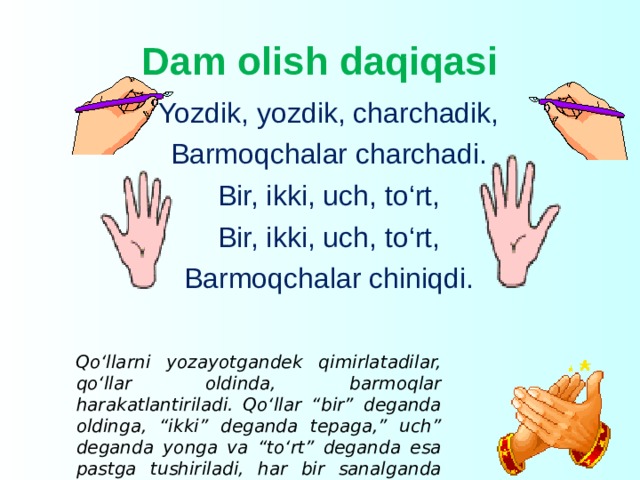 Dam olish daqiqasi Yozdik, yozdik, charchadik, Barmoqchalar charchadi. Bir, ikki, uch, to‘rt, Bir, ikki, uch, to‘rt, Barmoqchalar chiniqdi.    Qo‘llarni yozayotgandek qimirlatadilar, qo‘llar oldinda, barmoqlar harakatlantiriladi. Qo‘llar “bir” deganda oldinga, “ikki” deganda tepaga,” uch” deganda yonga va “to‘rt” deganda esa pastga tushiriladi, har bir sanalganda barmoqlar harakatlantiriladi . 