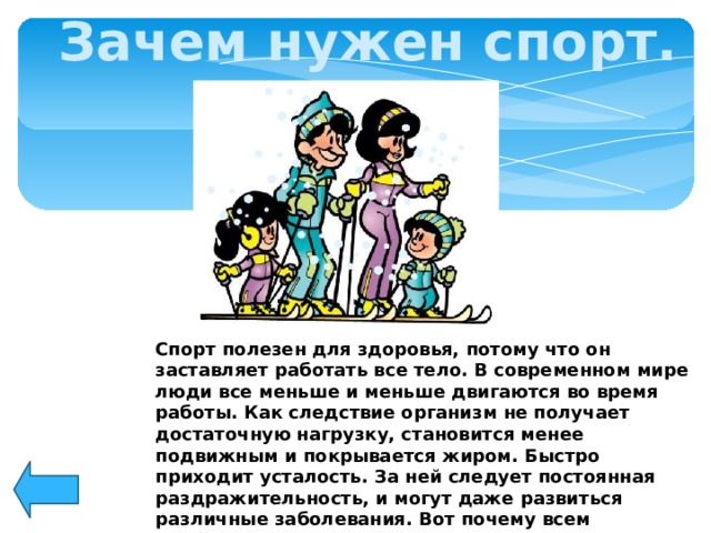 Зачем нужен спорт. Спорт полезен для здоровья, потому что он заставляет работать все тело. В современном мире люди все меньше и меньше двигаются во время работы. Как следствие организм не получает достаточную нагрузку, становится менее подвижным и покрывается жиром. Быстро приходит усталость. За ней следует постоянная раздражительность, и могут даже развиться различные заболевания. Вот почему всем необходимо постоянно заниматься спортом.         