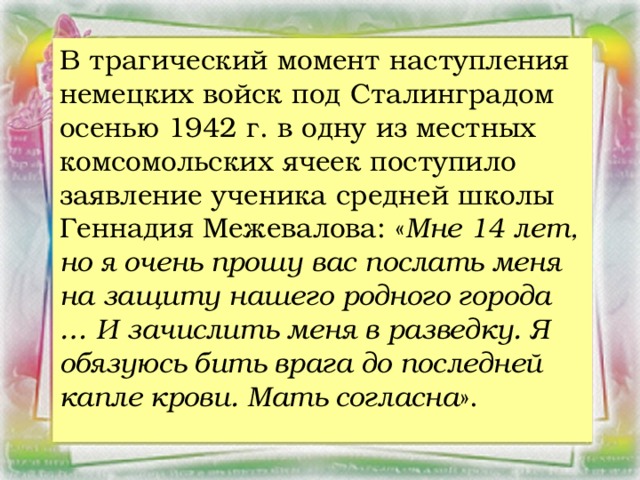 В трагический момент наступления немецких войск под Сталинградом осенью 1942 г. в одну из местных комсомольских ячеек поступило заявление ученика средней школы Геннадия Межевалова: « Мне 14 лет, но я очень прошу вас послать меня на защиту нашего родного города … И зачислить меня в разведку. Я обязуюсь бить врага до последней капле крови. Мать согласна ».