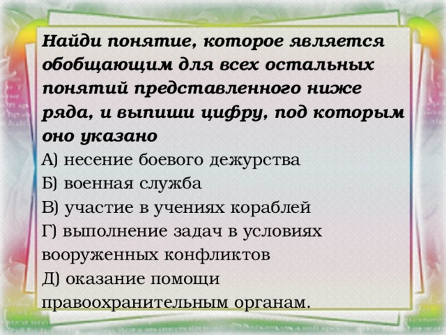 Найди понятие, которое является обобщающим для всех остальных понятий представленного ниже ряда, и выпиши цифру, под которым оно указано А) несение боевого дежурства Б) военная служба В) участие в учениях кораблей Г) выполнение задач в условиях вооруженных конфликтов Д) оказание помощи правоохранительным органам.