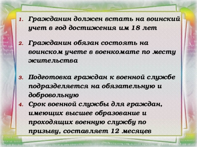 Гражданин должен встать на воинский учет в год достижения им 18 лет  Гражданин обязан состоять на воинском учете в военкомате по месту жительства  Подготовка граждан к военной службе подразделяется на обязательную и добровольную Срок военной службы для граждан, имеющих высшее образование и проходящих военную службу по призыву, составляет 12 месяцев
