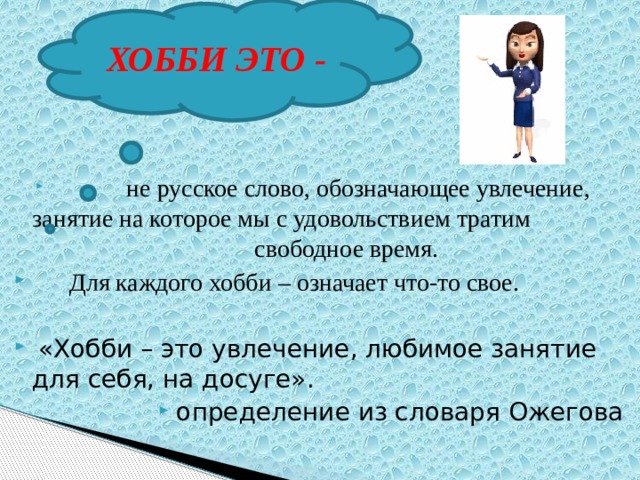 ХОББИ ЭТО -  не русское слово, обозначающее увлечение, занятие на которое мы с удовольствием тратим свободное время.  Для каждого хобби – означает что-то свое.  «Хобби – это увлечение, любимое занятие для себя, на досуге». определение из словаря Ожегова 