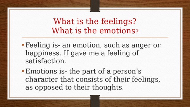 What is the feelings?  What is the emotions ? Feeling is- an emotion, such as anger or happiness. If gave me a feeling of satisfaction. Emotions is- the part of a person’s character that consists of their feelings, as opposed to their thoughts . 