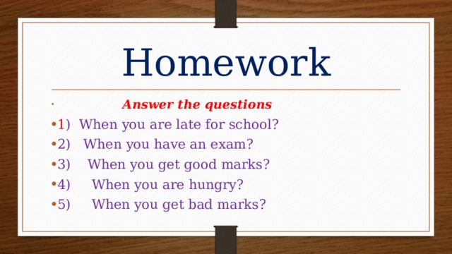 Homework  Answer the questions 1 ) When you are late for school? 2) When you have an exam? 3) When you get good marks? 4) When you are hungry? 5) When you get bad marks? 