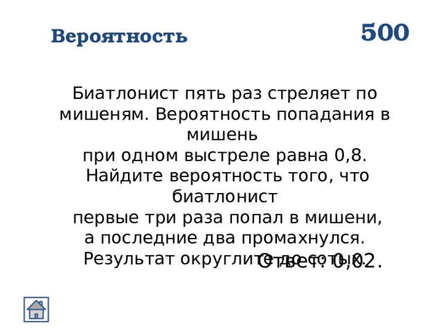 500 Вероятность Биатлонист пять раз стреляет по мишеням. Вероятность попадания в мишень при одном выстреле равна 0,8.  Найдите вероятность того, что биатлонист  первые три раза попал в мишени,  а последние два промахнулся. Результат округлите до сотых. Ответ: 0,02. 