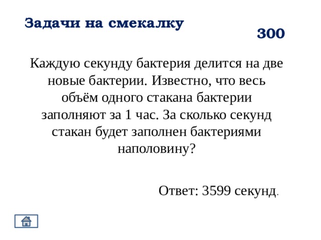 Задачи на смекалку 300 Каждую секунду бактерия делится на две новые бактерии. Известно, что весь объём одного стакана бактерии заполняют за 1 час. За сколько секунд стакан будет заполнен бактериями наполовину? Ответ: 3599 секунд . 