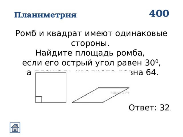 400 Планиметрия Ромб и квадрат имеют одинаковые стороны. Найдите площадь ромба, если его острый угол равен 30 0 ,  а площадь квадрата равна 64. Ответ: 32 . 