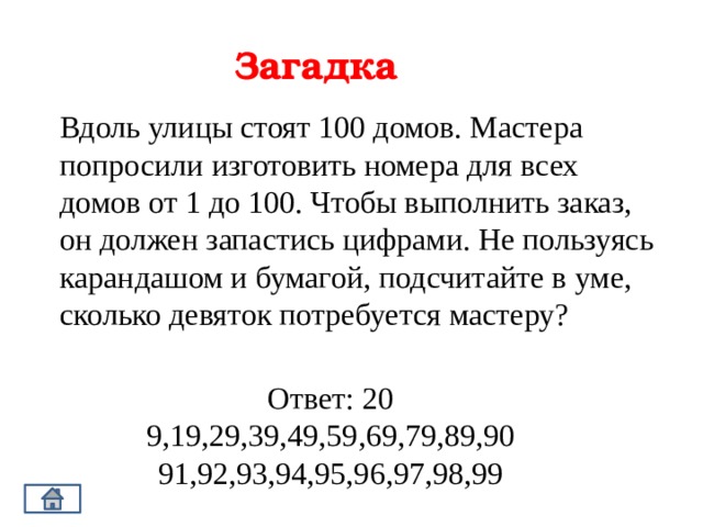 Загадка Вдоль улицы стоят 100 домов. Мастера попросили изготовить номера для всех домов от 1 до 100. Чтобы выполнить заказ, он должен запастись цифрами. Не пользуясь карандашом и бумагой, подсчитайте в уме, сколько девяток потребуется мастеру? Ответ: 20 9,19,29,39,49,59,69,79,89,90 91,92,93,94,95,96,97,98,99 