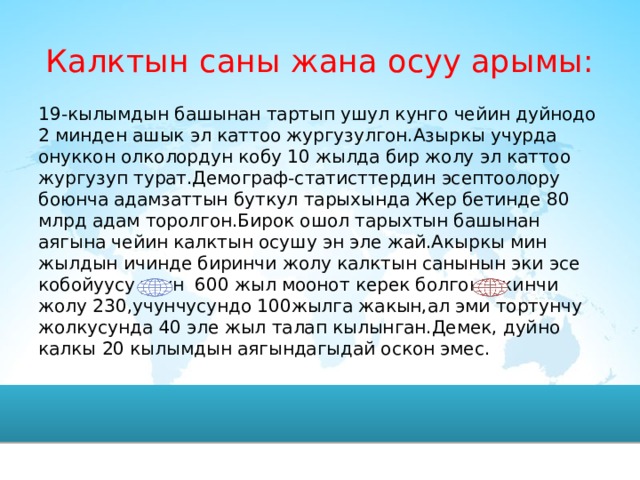 Калктын саны жана осуу арымы: 19-кылымдын башынан тартып ушул кунго чейин дуйнодо 2 минден ашык эл каттоо жургузулгон.Азыркы учурда онуккон олколордун кобу 10 жылда бир жолу эл каттоо жургузуп турат.Демограф-статисттердин эсептоолору боюнча адамзаттын буткул тарыхында Жер бетинде 80 млрд адам торолгон.Бирок ошол тарыхтын башынан аягына чейин калктын осушу эн эле жай.Акыркы мин жылдын ичинде биринчи жолу калктын санынын эки эсе кобойуусу учун 600 жыл моонот керек болгон.,экинчи жолу 230,учунчусундо 100жылга жакын,ал эми тортунчу жолкусунда 40 эле жыл талап кылынган.Демек, дуйно калкы 20 кылымдын аягындагыдай оскон эмес.  