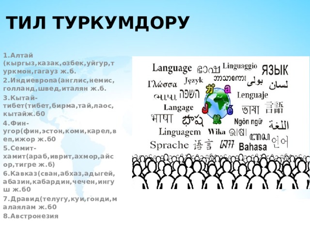 Тил туркумдору 1.Алтай (кыргыз,казак,озбек,уйгур,туркмон,гагауз ж.б. 2.Индиевропа(англис,немис,голланд,швед,италян ж.б. 3.Кытай-тибет(тибет,бирма,тай,лаос,кытайж.б0 4.Фин-угор(фин,эстон,коми,карел,веп,ижор ж.б0 5.Семит-хамит(араб,иврит,ахмор,айсор,тигре ж.б) 6.Кавказ(сван,абхаз,адыгей,абазин,кабардин,чечен,ингуш ж.б0 7.Дравид(телугу,куи,гонди,малаялам ж.б0 8.Австронезия 
