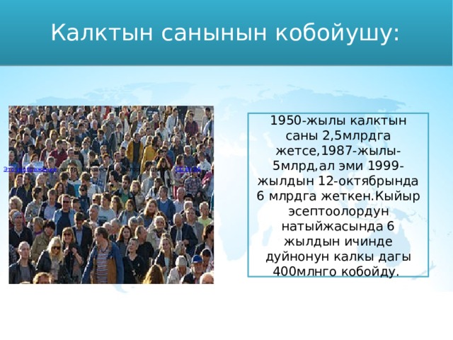 Калктын санынын кобойушу: 1950-жылы калктын саны 2,5млрдга жетсе,1987-жылы-5млрд,ал эми 1999-жылдын 12-октябрында 6 млрдга жеткен.Кыйыр эсептоолордун натыйжасында 6 жылдын ичинде дуйнонун калкы дагы 400млнго кобойду. Это изображение , автор: Неизвестный автор, лицензия: CC BY-SA 