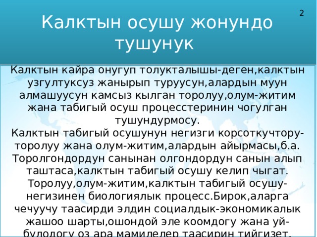 Калктын осушу жонундо тушунук 2 Калктын кайра онугуп толукталышы-деген,калктын узгултуксуз жанырып туруусун,алардын муун алмашуусун камсыз кылган торолуу,олум-житим жана табигый осуш процесстеринин чогулган тушундурмосу. Калктын табигый осушунун негизги корсоткучтору-торолуу жана олум-житим,алардын айырмасы,б.а. Торолгондордун санынан олгондордун санын алып таштаса,калктын табигый осушу келип чыгат. Торолуу,олум-житим,калктын табигый осушу-негизинен биологиялык процесс.Бирок,аларга чечуучу таасирди элдин социалдык-экономикалык жашоо шарты,ошондой эле коомдогу жана уй-булодогу оз ара мамилелер таасирин тийгизет.  