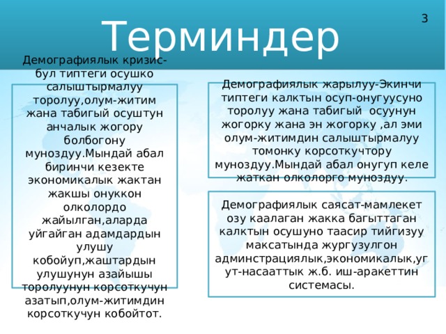 Терминдер 3 Демографиялык жарылуу-Экинчи типтеги калктын осуп-онугуусуно торолуу жана табигый осуунун жогорку жана эн жогорку ,ал эми олум-житимдин салыштырмалуу томонку корсоткучтору муноздуу.Мындай абал онугуп келе жаткан олколорго муноздуу. Демографиялык кризис-бул типтеги осушко салыштырмалуу торолуу,олум-житим жана табигый осуштун анчалык жогору болбогону муноздуу.Мындай абал биринчи кезекте экономикалык жактан жакшы онуккон олколордо жайылган,аларда уйгайган адамдардын улушу кобойуп,жаштардын улушунун азайышы торолуунун корсоткучун азатып,олум-житимдин корсоткучун кобойтот. Демографиялык саясат-мамлекет озу каалаган жакка багыттаган калктын осушуно таасир тийгизуу максатында жургузулгон админстрациялык,экономикалык,угут-насааттык ж.б. иш-аракеттин системасы. 
