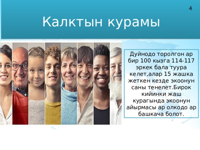 Калктын курамы 4 Дуйнодо торолгон ар бир 100 кызга 114-117 эркек бала туура келет,алар 15 жашка жеткен кезде экоонун саны тенелет.Бирок кийинки жаш курагында экоонун айырмасы ар олкодо ар башкача болот. 