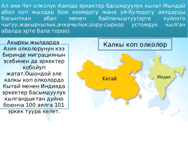 Ал эми Чет олколук Азияда эркектер басымдуулук кылат.Мындай абал коп жылдар бою коомдогу жана уй-булодогу аялдарды басынткан абал менен байланыштуу(эрте куйоого чыгуу,жакырчылык,ачкачылык,оору-сыркоо устомдук кылган абалда эрте бала тороо). Калкы коп олколор Акыркы жылдарда Азия олколорунун кээ биринде миграциянын эсебинен да эркектер кобойуп жатат.Ошондой эле калкы коп олколордо Кытай менен Индияда эркектер басымдуулук кылгандыктан дуйно боюнча 100 аялга 101 эркек туура келет. 