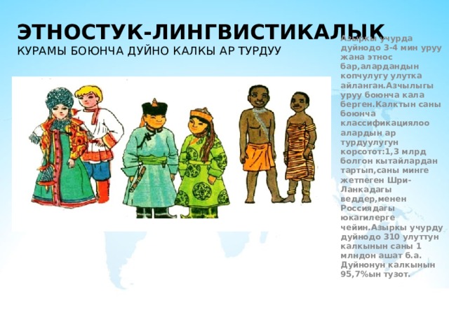 Этностук-Лингвистикалык курамы боюнча дуйно калкы ар турдуу Азыркы учурда дуйнодо 3-4 мин уруу жана этнос бар,алардандын копчулугу улутка айланган.Азчылыгы уруу боюнча кала берген.Калктын саны боюнча классификациялоо алардын ар турдуулугун корсотот:1,3 млрд болгон кытайлардан тартып,саны минге жетпеген Шри-Ланкадагы веддер,менен Россиядагы юкагилерге чейин.Азыркы учурду дуйнодо 310 улуттун калкынын саны 1 млндон ашат б.а. Дуйнонун калкынын 95,7 % ын тузот. 