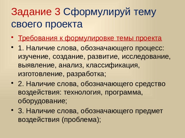 Задание 3 Сформулируй тему своего проекта Требования к формулировке темы проекта 1. Наличие слова, обозначающего процесс: изучение, создание, развитие, исследование, выявление, анализ, классификация, изготовление, разработка; 2. Наличие слова, обозначающего средство воздействия: технология, программа, оборудование; 3. Наличие слова, обозначающего предмет воздействия (проблема); 