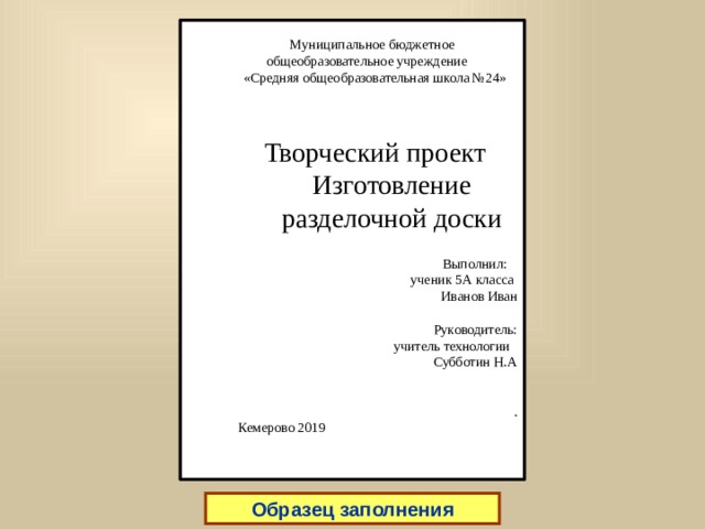  Муниципальное бюджетное общеобразовательное учреждение «Средняя общеобразовательная школа №24» Творческий проект  Изготовление  разделочной доски    Выполнил:  ученик 5А класса  Иванов Иван  Руководитель: учитель технологии  Субботин Н.А .  Кемерово 2019   титульный лист Образец заполнения  