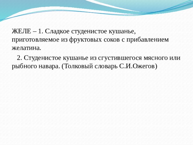 ЖЕЛЕ – 1. Сладкое студенистое кушанье, приготовляемое из фруктовых соков с прибавлением желатина.  2. Студенистое кушанье из сгустившегося мясного или рыбного навара. (Толковый словарь С.И.Ожегов) 