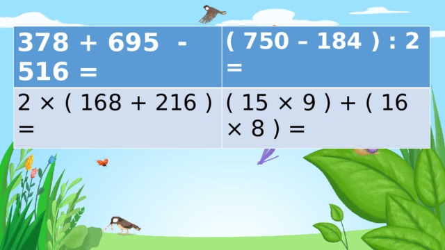 378 + 695 - 516 = ( 750 – 184 ) : 2 = 2 × ( 168 + 216 ) = ( 15 × 9 ) + ( 16 × 8 ) = 