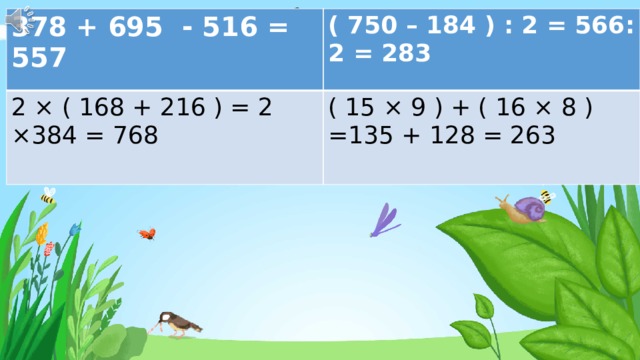 378 + 695 - 516 = 557 ( 750 – 184 ) : 2 = 566: 2 = 283 2 × ( 168 + 216 ) = 2 ×384 = 768 ( 15 × 9 ) + ( 16 × 8 ) =135 + 128 = 263 