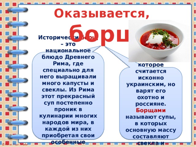 Оказывается,  борщ Исторически борщ – это национальное блюдо Древнего Рима, где специально для него выращивали много капусты и свеклы. Из Рима этот прекрасный суп постепенно проник в кулинарии многих народов мира, в каждой из них приобретая свои особенные национальные черты. Это блюдо, которое считается исконно украинским, но варят его охотно и россияне. Борщами называют супы, в которых основную массу составляют свекла и капуста.  