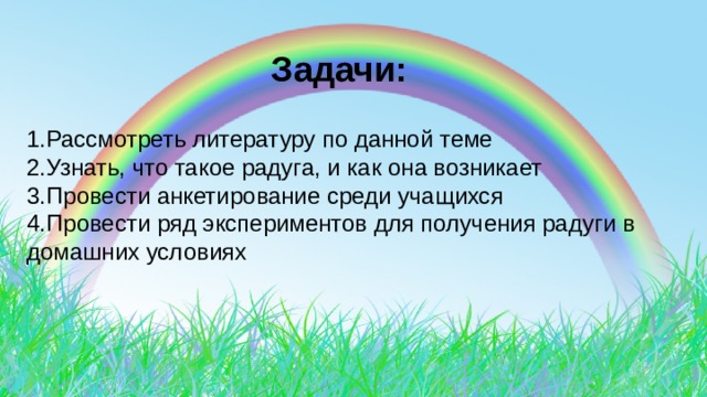   Задачи: 1.Рассмотреть литературу по данной теме 2.Узнать, что такое радуга, и как она возникает 3.Провести анкетирование среди учащихся 4.Провести ряд экспериментов для получения радуги в домашних условиях 