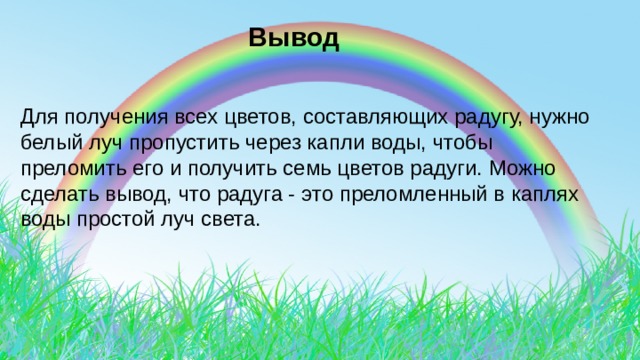  Вывод Для получения всех цветов, составляющих радугу, нужно белый луч пропустить через капли воды, чтобы преломить его и получить семь цветов радуги. Можно сделать вывод, что радуга - это преломленный в каплях воды простой луч света. 