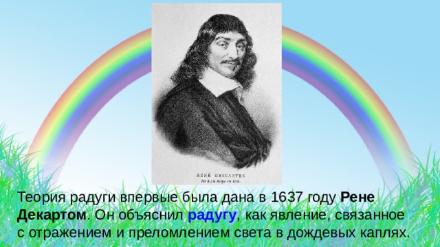 Теория радуги впервые была дана в 1637 году Рене Декартом . Он объяснил радугу , как явление, связанное с отражением и преломлением света в дождевых каплях. 