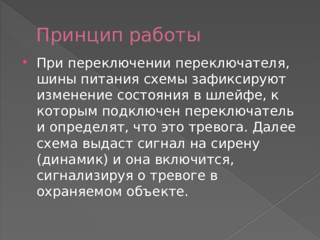 Принцип работы При переключении переключателя, шины питания схемы зафиксируют изменение состояния в шлейфе, к которым подключен переключатель и определят, что это тревога. Далее схема выдаст сигнал на сирену (динамик) и она включится, сигнализируя о тревоге в охраняемом объекте. 