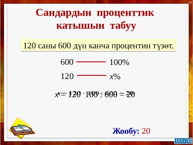 13 Сандардын проценттик катышын табуу 120 саны 600 дүн канча процентин түзөт. 600 100% 120 х % х = 120 100 : 600 = 20   Жообу: 20 
