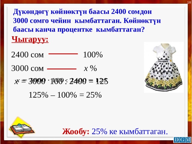 18 Дүкөндөгү көйнөктүн баасы 2400 сомдон 3000 сомго чейин кымбаттаган. Көйнөктүн баасы канча процентке кымбаттаган? Чыгаруу: 100% 2400 сом 3000 сом х % х = 3000 100 : 2400 = 125   125% – 100% = 25%  Жообу:  25% ке кымбаттаган. 