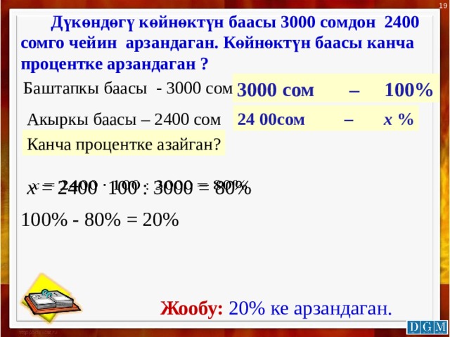 19   Дүкөндөгү көйнөктүн баасы 3000 сомдон 2400 сомго чейин арзандаган. Көйнөктүн баасы канча процентке арзандаган ?   Баштапкы баасы - 3000 сом 3000 сом – 100% Акыркы баасы – 2400 сом 24 00сом – х % Канча процентке азайган? х = 2400 100 : 3000 = 80%   100% - 80% = 20%  Жообу:  20% ке арзандаган. 