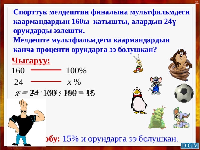 21 Спорттук мелдештин финалына мультфильмдеги каармандардын 160ы катышты, алардын 24ү орундарды ээлешти. Мелдеште мультфильмдеги каармандардын канча проценти орундарга ээ болушкан? Чыгаруу: 100% 160 х % 24 х = 24 100 : 160 = 15    Жообу:  15% и орундарга ээ болушкан. 