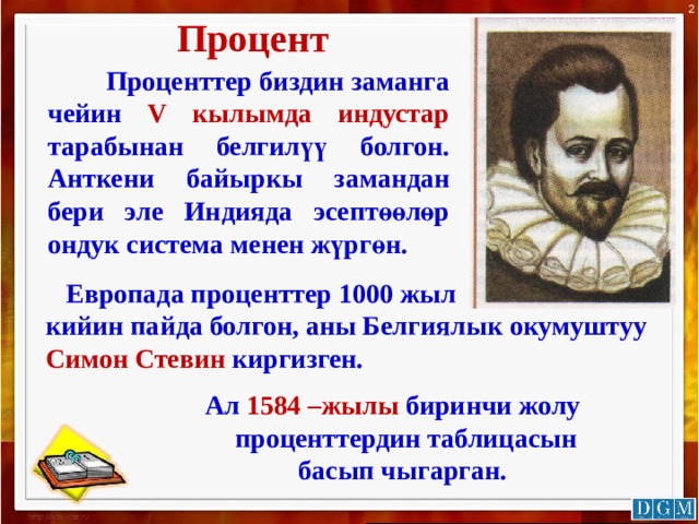 2 Процент  Проценттер биздин заманга чейин V кылымда индустар тарабынан белгилүү болгон. Анткени байыркы замандан бери эле Индияда эсептөөлөр ондук система менен жүргөн.  Европада проценттер 1000 жыл кийин пайда болгон, аны Белгиялык окумуштуу Симон Стевин киргизген.   Ал 1584 –жылы биринчи жолу  проценттердин таблицасын  басып чыгарган. 