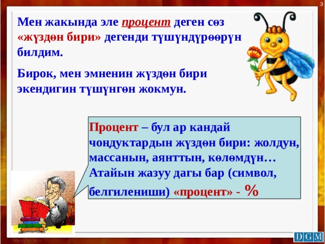 3 Мен жакында эле процент деген сөз «жүздөн бири» дегенди түшүндүрөөрүн билдим. Бирок, мен эмненин жүздөн бири экендигин түшүнгөн жокмун. Процент – бул ар кандай чоңдуктардын жүздөн бири: жолдун, массанын, аянттын, көлөмдүн… Атайын жазуу дагы бар (символ, белгилениши) «процент» - % 