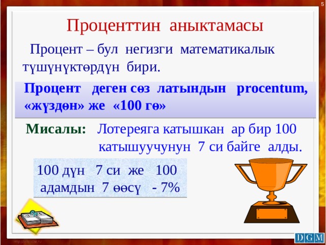 5 Проценттин аныктамасы  Процент – бул негизги математикалык түшүнүктөрдүн бири. Процент деген сөз латындын procentum, «жүздөн» же «100 гө» Мисалы: Лотереяга катышкан ар бир 100  катышуучунун 7 си байге алды. 100 дүн 7 си же 100  адамдын 7 өөсү - 7% 