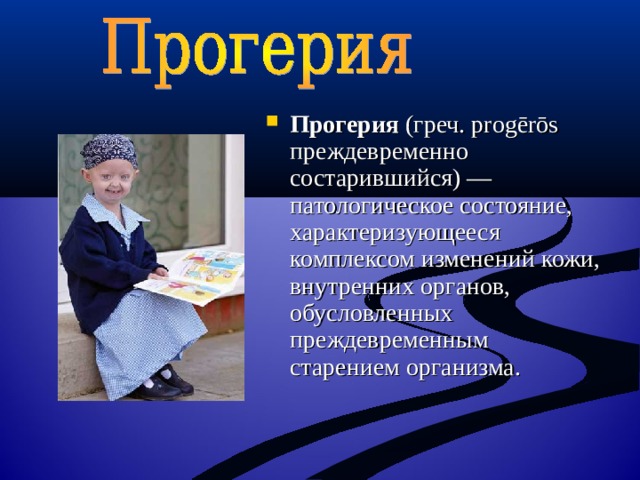 Прогерия (греч. progērōs преждевременно состарившийся) — патологическое состояние, характеризующееся комплексом изменений кожи, внутренних органов, обусловленных преждевременным старением организма. 