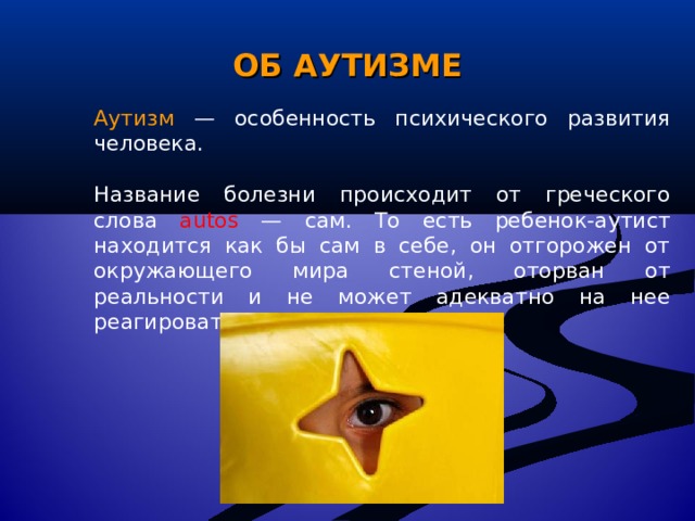 ОБ АУТИЗМЕ Аутизм  — особенность психического развития человека. Название болезни происходит от греческого слова autos — сам. То есть ребенок-аутист находится как бы сам в себе, он отгорожен от окружающего мира стеной, оторван от реальности и не может адекватно на нее реагировать. 