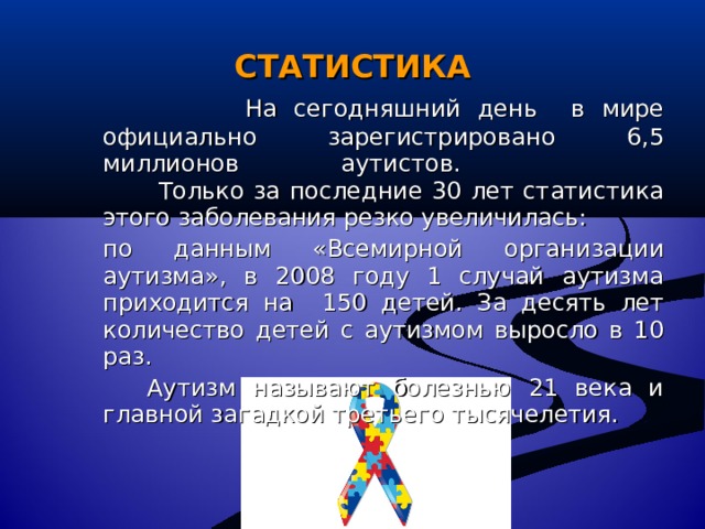 СТАТИСТИКА    На сегодняшний день в мире официально зарегистрировано 6,5 миллионов  аутистов.   Только за последние 30 лет статистика этого заболевания резко увеличилась:  по данным «Всемирной  организации аутизма», в 2008 году 1 случай аутизма приходится на  150 детей. За десять лет количество детей с аутизмом выросло в 10 раз.   Аутизм называют болезнью 21 века и главной загадкой третьего тысячелетия. 