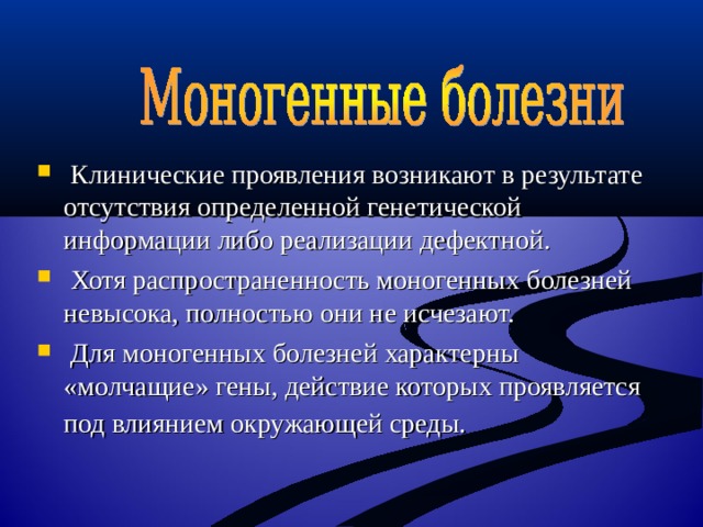  Клинические проявления возникают в результате отсутствия определенной генетической информации либо реализации дефектной.  Хотя распространенность моногенных болезней невысока, полностью они не исчезают.  Для моногенных болезней характерны «молчащие» гены, действие которых проявляется под влиянием окружающей среды.  