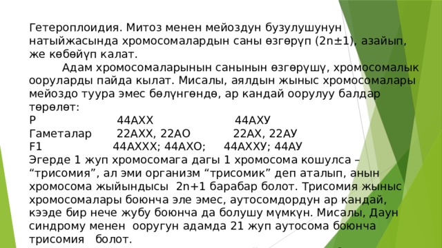 Гетероплоидия. Митоз менен мейоздун бузулушунун натыйжасында хромосомалардын саны өзгөрүп (2n±1), азайып, же көбөйүп калат.   Адам хромосомаларынын санынын өзгөрүшү, хромосомалык ооруларды пайда кылат. Мисалы, аялдын жыныс хромосомалары мейоздо туура эмес бөлүнгөндө, ар кандай оорулуу балдар төрөлөт: P 44AXX 44AXУ Гаметалар 22АХХ, 22АО 22АХ, 22АУ F1 44АХХХ; 44АХО; 44АХХУ; 44АУ Эгерде 1 жуп хромосомага дагы 1 хромосома кошулса – “трисомия”, ал эми организм “трисомик” деп аталып, анын хромосома жыйындысы 2n+1 барабар болот. Трисомия жыныс хромосомалары боюнча эле эмес, аутосомдордун ар кандай, кээде бир нече жубу боюнча да болушу мүмкүн. Мисалы, Даун синдрому менен ооругун адамда 21 жуп аутосома боюнча трисомия болот.  Хромосомалардын диплоиддик жыйындысында, бир хромосома кем болсо – “моносомия” деп аталат, ал эми организм “моносомик”, анын генотиби 2n-1 барабар болот. 
