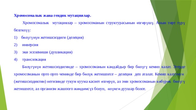 Хромосомалык жана гендик мутациялар.  Хромосомалык мутациялар – хромосоманын структурасынын өзгөрүшү. Анын төрт түрү белгилүү: бөлүгүнүн жетишсиздиги (делеция)  инверсия  эки эселениши (дупликация)  транслокация  Бөлүгүнүн жетишсиздигинде – хромосоманын кандайдыр бир бөлүгү кемип калат. Эгерде хромосоманын орто орто ченинде бир бөлүк жетишпесе – делеция деп аталат. Кемип калуунун (жетишсиздиктин) негизинде тукум куума касиет өзгөрүп, ал эми хромосоманын көбүрөк бөлүгү жетишпесе, ал организм жашоого жөндөмсүз болуп, өлүмгө дуушар болот. 