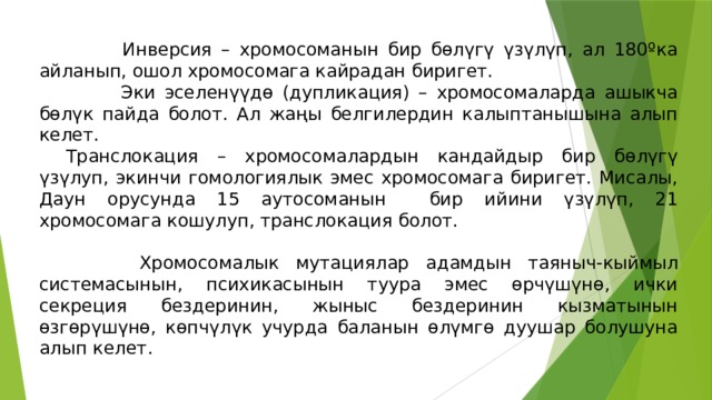  Инверсия – хромосоманын бир бөлүгү үзүлүп, ал 180ºка айланып, ошол хромосомага кайрадан биригет.  Эки эселенүүдө (дупликация) – хромосомаларда ашыкча бөлүк пайда болот. Ал жаңы белгилердин калыптанышына алып келет.  Транслокация – хромосомалардын кандайдыр бир бөлүгү үзүлуп, экинчи гомологиялык эмес хромосомага биригет. Мисалы, Даун орусунда 15 аутосоманын бир ийини үзүлүп, 21 хромосомага кошулуп, транслокация болот.  Хромосомалык мутациялар адамдын таяныч-кыймыл системасынын, психикасынын туура эмес өрчүшүнө, ички секреция бездеринин, жыныс бездеринин кызматынын өзгөрүшүнө, көпчүлүк учурда баланын өлүмгө дуушар болушуна алып келет. 