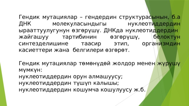 Гендик мутациялар – гендердин структурасынын, б.а ДНК молекуласындыгы нуклеотиддердин ырааттуулугунун өзгөрүшү. ДНКда нуклеотиддердин жайгашуу тартибинин өзгөрүшү, белоктун синтезделишине таасир этип, организмдин касиеттери жана белгилери өзгөрөт. Гендик мутациялар төмөнүдөй жолдор менен жүрүшү мүмкүн: нуклеотиддердин орун алмашуусу; нуклеотиддердин түшүп калышы; нуклеотиддердин кошумча кошулуусу ж.б. 