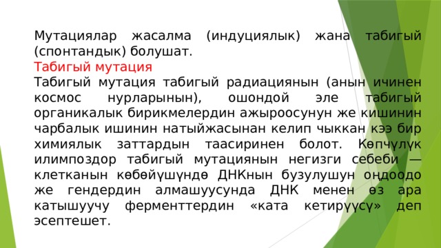 Мутациялар жасалма (индуциялык) жана табигый (спонтандык) болушат. Табигый мутация Табигый мутация табигый радиациянын (анын ичинен космос нурларынын), ошондой эле табигый органикалык бирикмелердин ажыроосунун же кишинин чарбалык ишинин натыйжасынан келип чыккан кээ бир химиялык заттардын таасиринен болот. Көпчүлүк илимпоздор табигый мутациянын негизги себеби — клетканын көбөйүшүндө ДНКнын бузулушун оңдоодо же гендердин алмашуусунда ДНК менен өз ара катышуучу ферменттердин «ката кетирүүсү» деп эсептешет. 