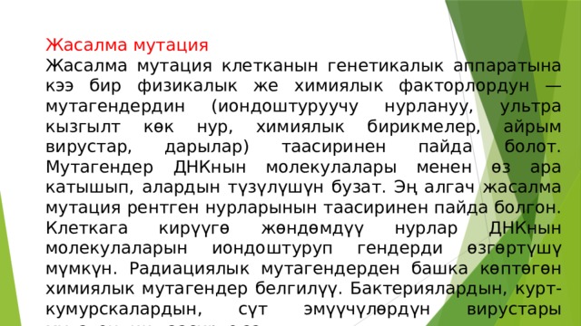 Жасалма мутация Жасалма мутация клетканын генетикалык аппаратына кээ бир физикалык же химиялык факторлордун — мутагендердин (иондоштуруучу нурлануу, ультра кызгылт көк нур, химиялык бирикмелер, айрым вирустар, дарылар) таасиринен пайда болот. Мутагендер ДНКнын молекулалары менен өз ара катышып, алардын түзүлүшүн бузат. Эң алгач жасалма мутация рентген нурларынын таасиринен пайда болгон. Клеткага кирүүгө жөндөмдүү нурлар ДНКнын молекулаларын иондоштуруп гендерди өзгөртүшү мүмкүн. Радиациялык мутагендерден башка көптөгөн химиялык мутагендер белгилүү. Бактериялардын, курт-кумурскалардын, сүт эмүүчүлөрдүн вирустары мутагендик таасирге ээ. 