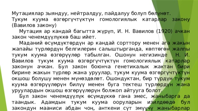 Мутациялар зыяндуу, нейтралдуу, пайдалуу болуп бөлүнөт. Тукум куума өзгөргүчтүктүн гомологиялык катарлар закону (Вавилов закону)  Мутация ар кандай багытта жүрүп, И. Н. Вавилов (1920) ачкан закон ченемдүүлүккө баш ийет.  Маданий өсүмдүктөрдүн ар кандай сорттору менен ага жакын жапайы түрлөрдүн белгилерин салыштырганда, көптөгөн жалпы тукум куума өзгөрүүлөр табылган. Ошонун негизинде Н. И. Вавилов тукум куума өзгөргүчтүктүн гомологиялык катарлар законун ачкан. Бул закон боюнча генетикалык жактан бири бирине жакын түрлөр жана уруулар, тукум куума өзгөргүчтүктүн окшош болушу менен мүнөздөлөт. Ошондуктан, бир түрдүн тукум куума өзгөрүүлөрүн билүү менен буга тектеш түрлөрдүн жана уруулардын окшош өзгөрүүлөрүн болжоп айтууга болот.  Бул закон ченемдүүлүк өсүмдүккө гана эмес, жаныбарга да таандык. Адамдын тукум куума ооруларын изилдөөдө бул закондун мааниси абдан чоң, анткени сүт эмүүчү жаныбарлар адамга генетикалык жактан жакын. Ошондуктан Н. И. Вавиловдун законуна таянып, сүт эмүүчү жаныбарларда адамдын тукум куума оорулары, четтөөлөрү изилденет. 