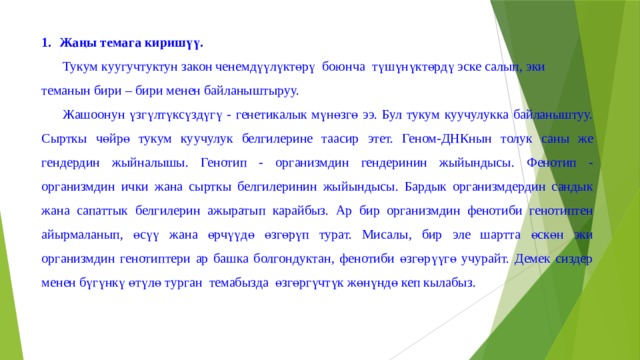 Жаңы темага киришүү. Тукум куугучтуктун закон ченемдүүлүктөрү боюнча түшүнүктөрдү эске салып, эки теманын бири – бири менен байланыштыруу. Жашоонун үзгүлтүксүздүгү - генетикалык мүнөзгө ээ. Бул тукум куучулукка байланыштуу. Сырткы чөйрө тукум куучулук белгилерине таасир этет. Геном-ДНКнын толук саны же гендердин жыйналышы. Генотип - организмдин гендеринин жыйындысы. Фенотип - организмдин ички жана сырткы белгилеринин жыйындысы. Бардык организмдердин сандык жана сапаттык белгилерин ажыратып карайбыз. Ар бир организмдин фенотиби генотиптен айырмаланып, өсүү жана өрчүүдө өзгөрүп турат. Мисалы, бир эле шартта өскөн эки организмдин генотиптери ар башка болгондуктан, фенотиби өзгөрүүгө учурайт. Демек сиздер менен бүгүнкү өтүлө турган темабызда өзгөргүчтүк жөнүндө кеп кылабыз. 